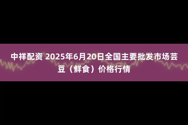 中祥配资 2025年6月20日全国主要批发市场芸豆(鲜食)价格行情