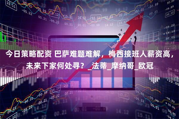 今日策略配资 巴萨难题难解，梅西接班人薪资高，未来下家何处寻？_法蒂_摩纳哥_欧冠