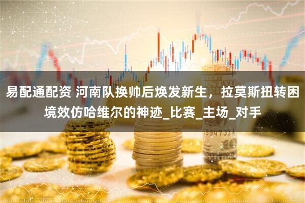 易配通配资 河南队换帅后焕发新生，拉莫斯扭转困境效仿哈维尔的神迹_比赛_主场_对手