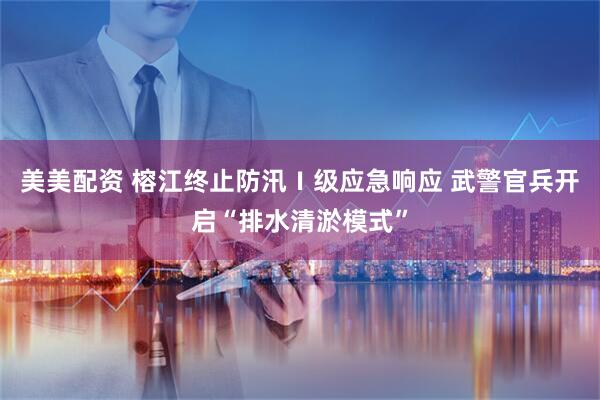 美美配资 榕江终止防汛Ⅰ级应急响应 武警官兵开启“排水清淤模式”