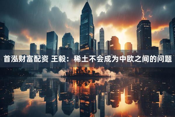 首泓财富配资 王毅：稀土不会成为中欧之间的问题