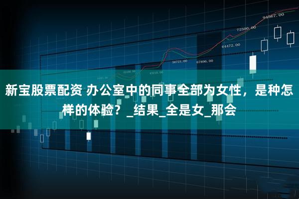 新宝股票配资 办公室中的同事全部为女性，是种怎样的体验？_结果_全是女_那会