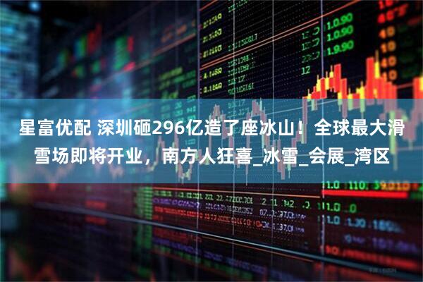 星富优配 深圳砸296亿造了座冰山！全球最大滑雪场即将开业，南方人狂喜_冰雪_会展_湾区