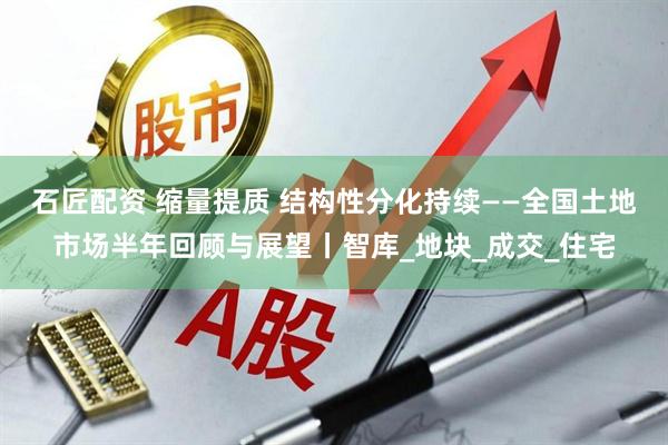 石匠配资 缩量提质 结构性分化持续——全国土地市场半年回顾与展望丨智库_地块_成交_住宅