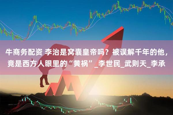 牛商务配资 李治是窝囊皇帝吗？被误解千年的他，竟是西方人眼里的“黄祸”_李世民_武则天_李承