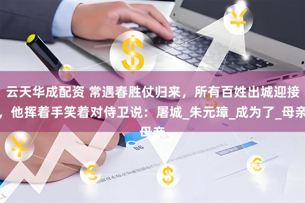 云天华成配资 常遇春胜仗归来，所有百姓出城迎接，他挥着手笑着对侍卫说：屠城_朱元璋_成为了_母亲