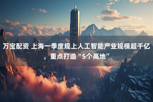 万宝配资 上海一季度规上人工智能产业规模超千亿，重点打造“5个高地”