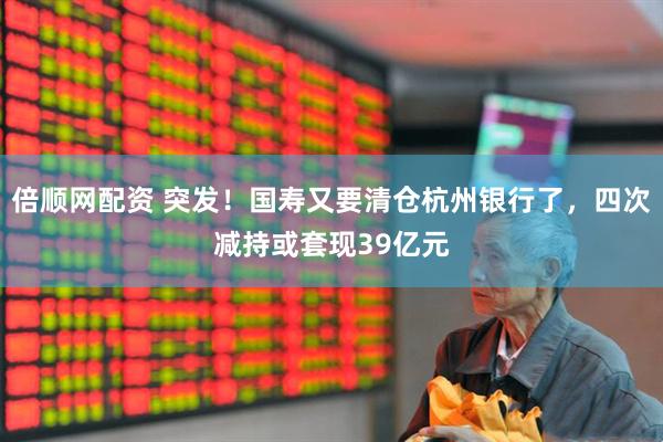 倍顺网配资 突发！国寿又要清仓杭州银行了，四次减持或套现39亿元