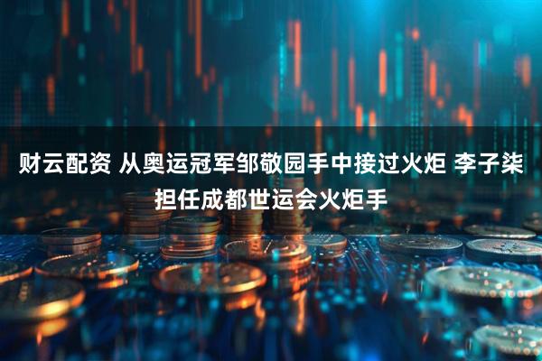 财云配资 从奥运冠军邹敬园手中接过火炬 李子柒担任成都世运会火炬手