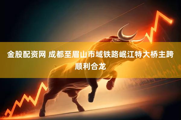 金股配资网 成都至眉山市域铁路岷江特大桥主跨顺利合龙