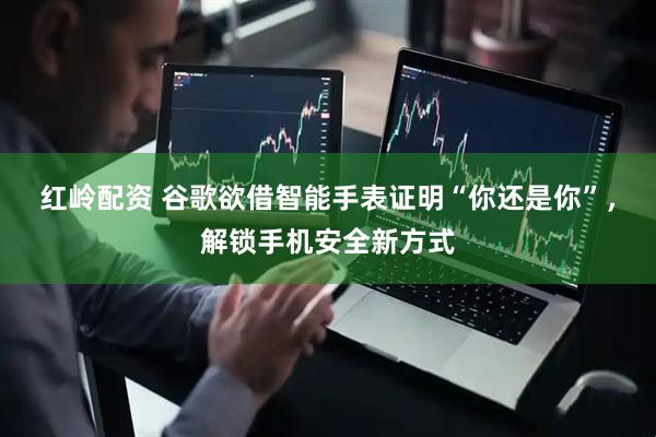 红岭配资 谷歌欲借智能手表证明“你还是你”，解锁手机安全新方式