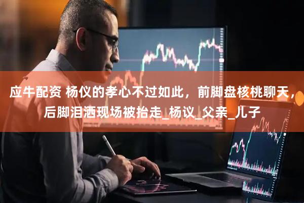 应牛配资 杨仪的孝心不过如此，前脚盘核桃聊天，后脚泪洒现场被抬走_杨议_父亲_儿子