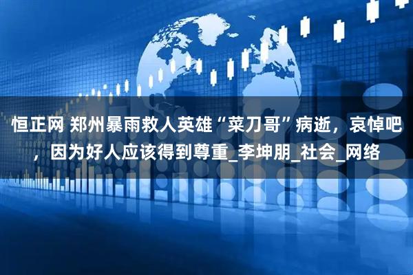 恒正网 郑州暴雨救人英雄“菜刀哥”病逝，哀悼吧，因为好人应该得到尊重_李坤朋_社会_网络
