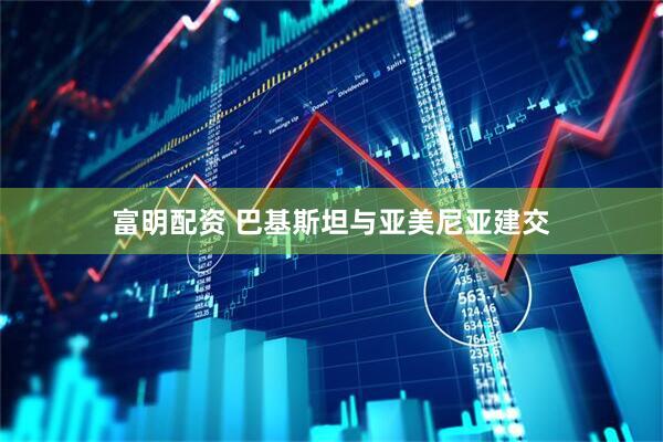 富明配资 巴基斯坦与亚美尼亚建交