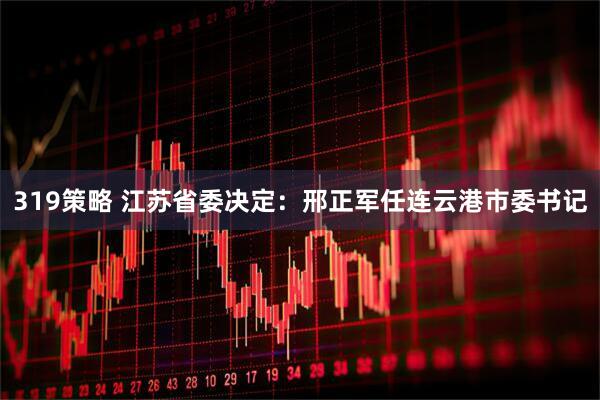319策略 江苏省委决定：邢正军任连云港市委书记