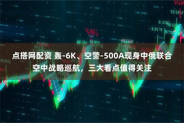 点搭网配资 轰-6K、空警-500A现身中俄联合空中战略巡航,三大看点值得关注