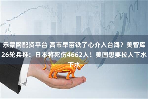 乐蒙网配资平台 高市早苗铁了心介入台海？美智库26轮兵推：日本将死伤4662人！美国想要拉人下水