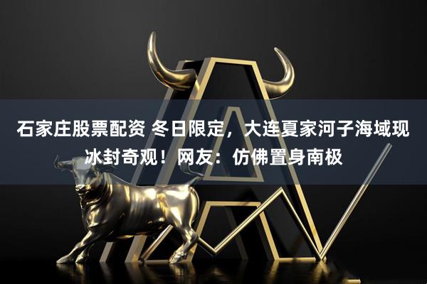 石家庄股票配资 冬日限定，大连夏家河子海域现冰封奇观！网友：仿佛置身南极